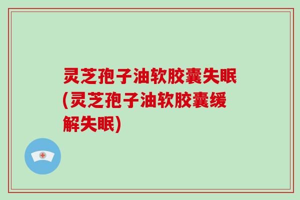 灵芝孢子油软胶囊失眠(灵芝孢子油软胶囊缓解失眠)