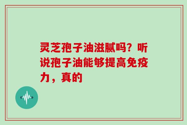 灵芝孢子油滋腻吗？听说孢子油能够提高免疫力，真的