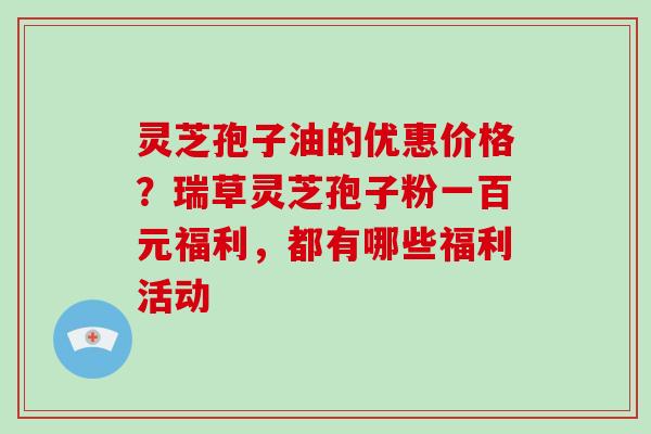 灵芝孢子油的优惠价格？瑞草灵芝孢子粉一百元福利，都有哪些福利活动