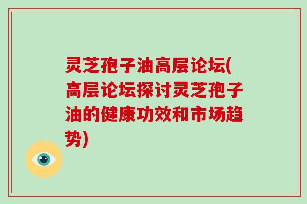 灵芝孢子油高层论坛(高层论坛探讨灵芝孢子油的健康功效和市场趋势)
