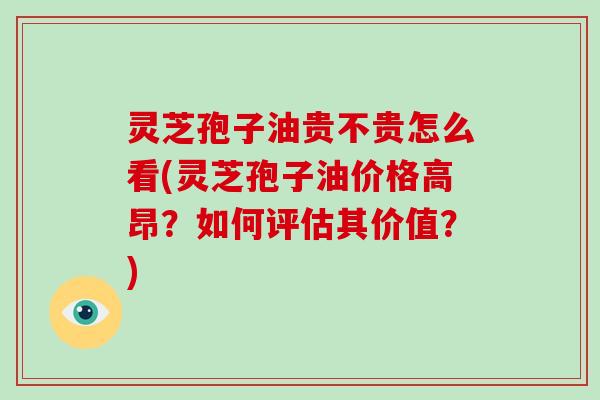 灵芝孢子油贵不贵怎么看(灵芝孢子油价格高昂？如何评估其价值？)