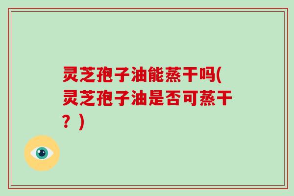 灵芝孢子油能蒸干吗(灵芝孢子油是否可蒸干？)