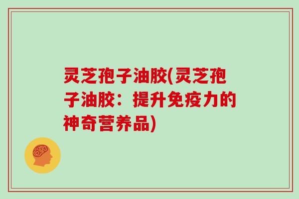 灵芝孢子油胶(灵芝孢子油胶：提升免疫力的神奇营养品)