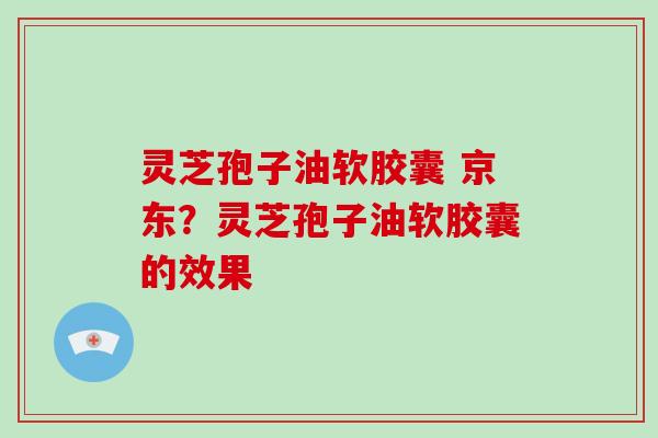 灵芝孢子油软胶囊 京东?灵芝孢子油软胶囊的效果-第1张图片-灵芝大师 灵芝孢子油软胶囊 京东?灵芝孢子油软胶囊的效果-第1张图片-灵芝大师