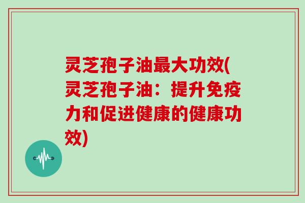 灵芝孢子油最大功效(灵芝孢子油:提升免疫力和促进健康的健康功效)-第1张图片-灵芝大师 灵芝孢子油最大功效(灵芝孢子油:提升免疫力和促进健康的健康功效)-第1张图片-灵芝大师