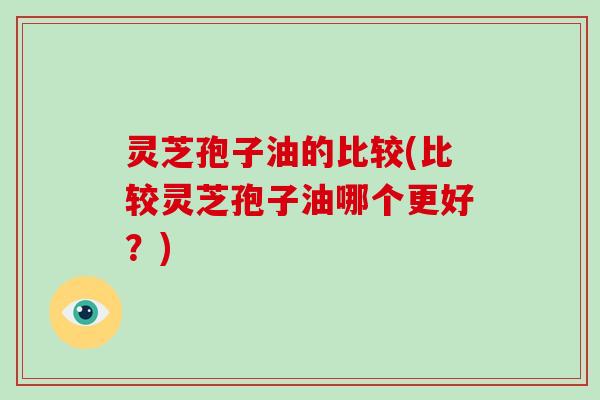 灵芝孢子油的比较(比较灵芝孢子油哪个更好？)