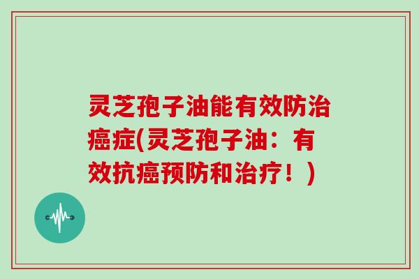 灵芝孢子油能有效防治癌症(灵芝孢子油：有效抗癌预防和治疗！)