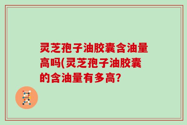 灵芝孢子油胶囊含油量高吗(灵芝孢子油胶囊的含油量有多高？