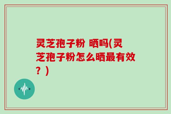 灵芝孢子粉 晒吗(灵芝孢子粉怎么晒最有效？)