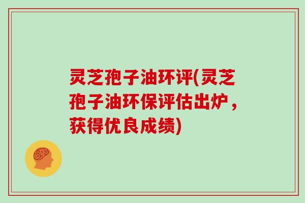 灵芝孢子油环评(灵芝孢子油环保评估出炉，获得优良成绩)