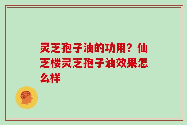 灵芝孢子油的功用？仙芝楼灵芝孢子油效果怎么样
