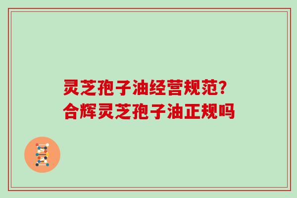 灵芝孢子油经营规范?合辉灵芝孢子油正规吗-第1张图片-灵芝大师 灵芝孢子油经营规范?合辉灵芝孢子油正规吗-第1张图片-灵芝大师