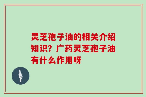 灵芝孢子油的相关介绍知识？广药灵芝孢子油有什么作用呀