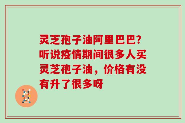 灵芝孢子油阿里巴巴？听说疫情期间很多人买灵芝孢子油，价格有没有升了很多呀