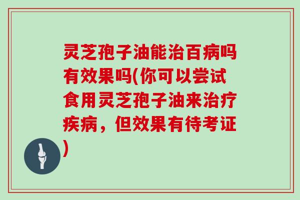 灵芝孢子油能治百病吗有效果吗(你可以尝试食用灵芝孢子油来治疗疾病，但效果有待考证)