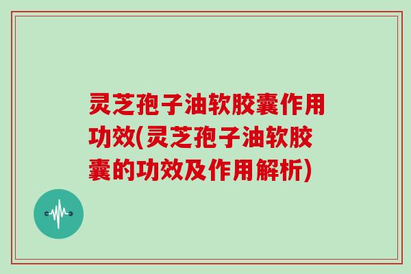 灵芝孢子油软胶囊作用功效(灵芝孢子油软胶囊的功效及作用解析)