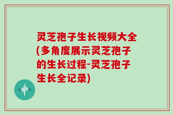 灵芝孢子生长视频大全(多角度展示灵芝孢子的生长过程-灵芝孢子生长全记录)