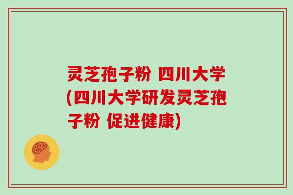 灵芝孢子粉 四川大学(四川大学研发灵芝孢子粉 促进健康)