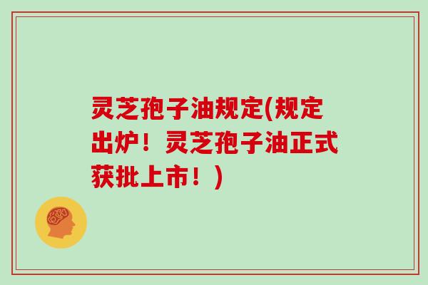 灵芝孢子油规定(规定出炉！灵芝孢子油正式获批上市！)