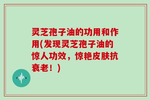 灵芝孢子油的功用和作用(发现灵芝孢子油的惊人功效，惊艳皮肤抗衰老！)