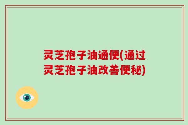 灵芝孢子油通便(通过灵芝孢子油改善便秘)