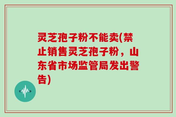 灵芝孢子粉不能卖(禁止销售灵芝孢子粉，山东省市场监管局发出警告)