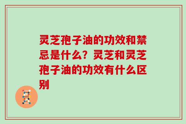 灵芝孢子油的功效和禁忌是什么？灵芝和灵芝孢子油的功效有什么区别