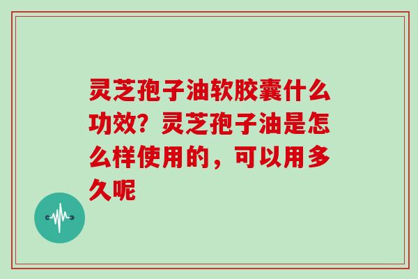 灵芝孢子油软胶囊什么功效？灵芝孢子油是怎么样使用的，可以用多久呢