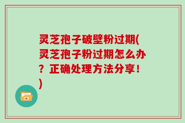 灵芝孢子破壁粉过期(灵芝孢子粉过期怎么办？正确处理方法分享！)
