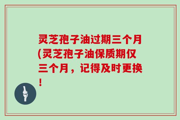 灵芝孢子油过期三个月(灵芝孢子油保质期仅三个月，记得及时更换！