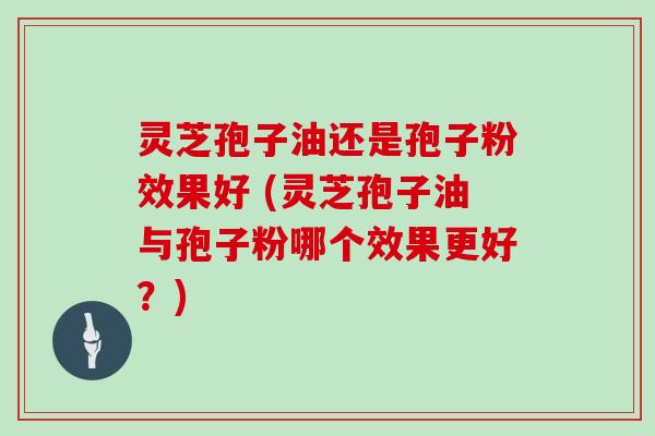 灵芝孢子油还是孢子粉效果好 (灵芝孢子油与孢子粉哪个效果更好？)