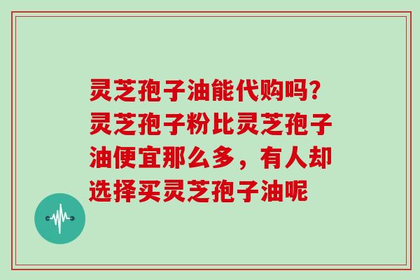 灵芝孢子油能代购吗？灵芝孢子粉比灵芝孢子油便宜那么多，有人却选择买灵芝孢子油呢