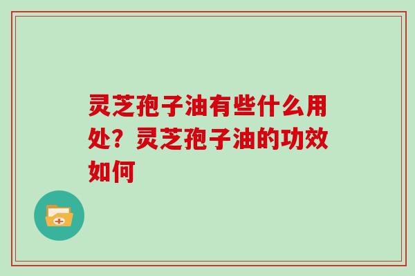 灵芝孢子油有些什么用处？灵芝孢子油的功效如何