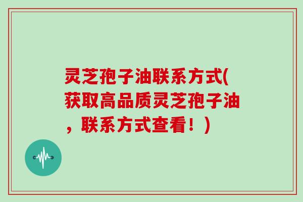 灵芝孢子油联系方式(获取高品质灵芝孢子油，联系方式查看！)