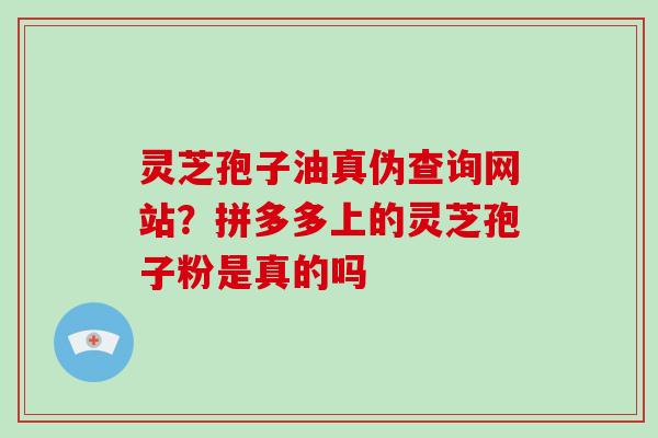 灵芝孢子油真伪查询网站？拼多多上的灵芝孢子粉是真的吗
