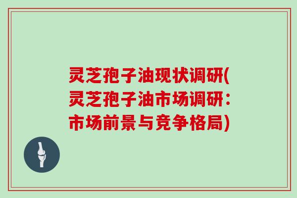 灵芝孢子油现状调研(灵芝孢子油市场调研：市场前景与竞争格局)