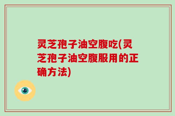 灵芝孢子油空腹吃(灵芝孢子油空腹服用的正确方法)