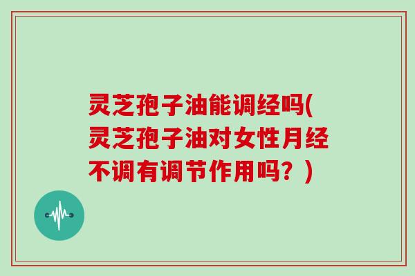 灵芝孢子油能调经吗(灵芝孢子油对女性月经不调有调节作用吗？)