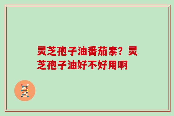 灵芝孢子油番茄素？灵芝孢子油好不好用啊