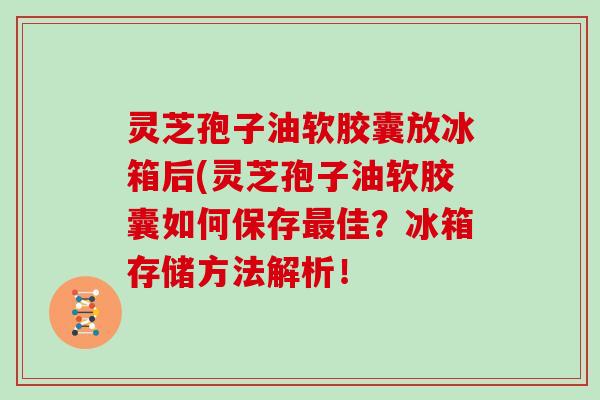 灵芝孢子油软胶囊放冰箱后(灵芝孢子油软胶囊如何保存最佳？冰箱存储方法解析！