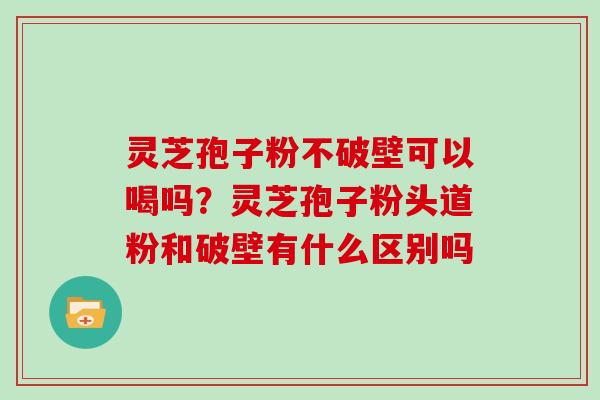 灵芝孢子粉不破壁可以喝吗？灵芝孢子粉头道粉和破壁有什么区别吗