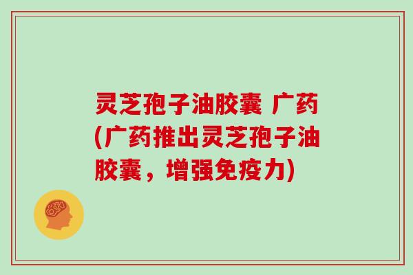 灵芝孢子油胶囊 广药(广药推出灵芝孢子油胶囊，增强免疫力)