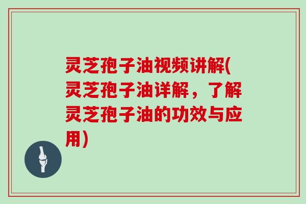 灵芝孢子油视频讲解(灵芝孢子油详解，了解灵芝孢子油的功效与应用)