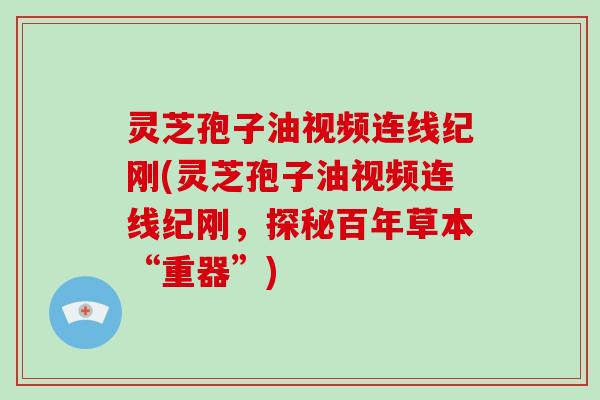 灵芝孢子油视频连线纪刚(灵芝孢子油视频连线纪刚，探秘百年草本“重器”)