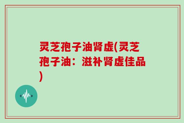 灵芝孢子油肾虚(灵芝孢子油：滋补肾虚佳品)