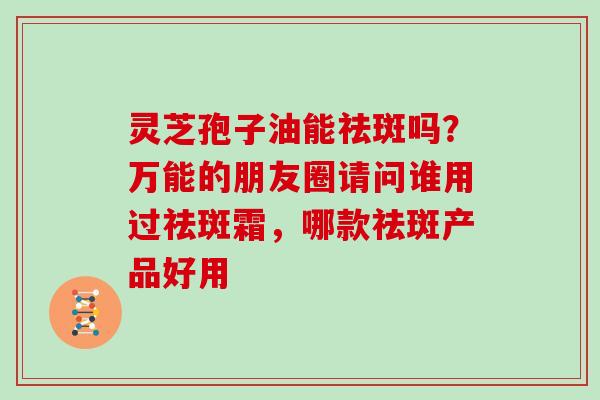 灵芝孢子油能祛斑吗？万能的朋友圈请问谁用过祛斑霜，哪款祛斑产品好用