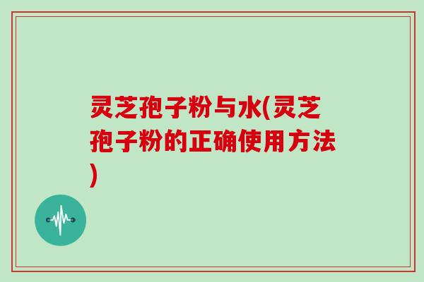 灵芝孢子粉与水(灵芝孢子粉的正确使用方法)