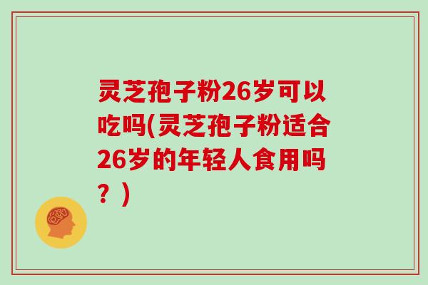 灵芝孢子粉26岁可以吃吗(灵芝孢子粉适合26岁的年轻人食用吗?)-第1张图片-灵芝大师 灵芝孢子粉26岁可以吃吗(灵芝孢子粉适合26岁的年轻人食用吗?)-第1张图片-灵芝大师