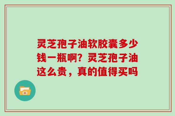 灵芝孢子油软胶囊多少钱一瓶啊？灵芝孢子油这么贵，真的值得买吗