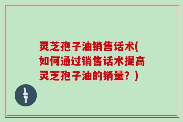 灵芝孢子油销售话术(如何通过销售话术提高灵芝孢子油的销量？)